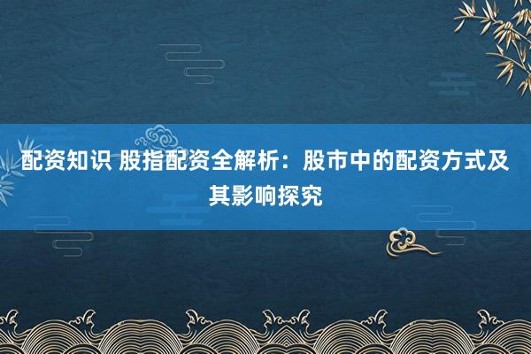 配资知识 股指配资全解析：股市中的配资方式及其影响探究
