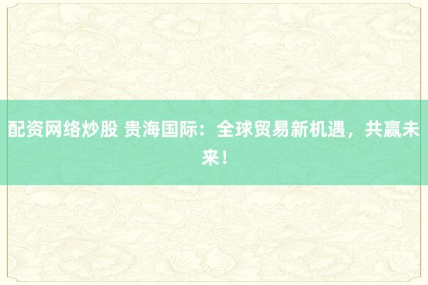 配资网络炒股 贵海国际：全球贸易新机遇，共赢未来！