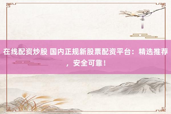 在线配资炒股 国内正规新股票配资平台：精选推荐，安全可靠！