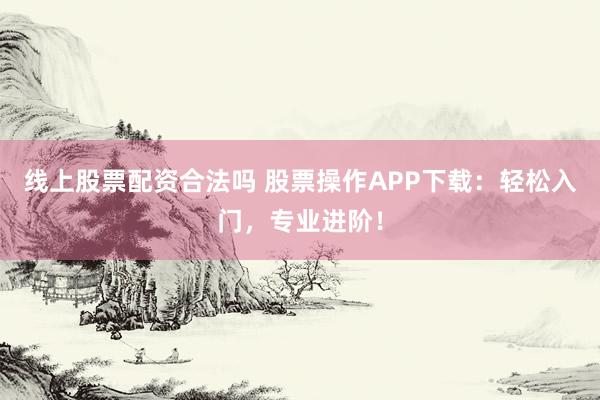 线上股票配资合法吗 股票操作APP下载:轻松入门,专业进阶!