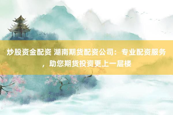 炒股资金配资 湖南期货配资公司:专业配资服务,助您期货投资更上一层楼