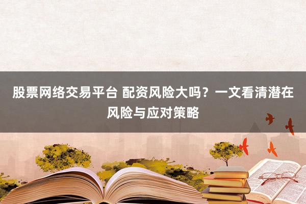 股票网络交易平台 配资风险大吗?一文看清潜在风险与应对策略