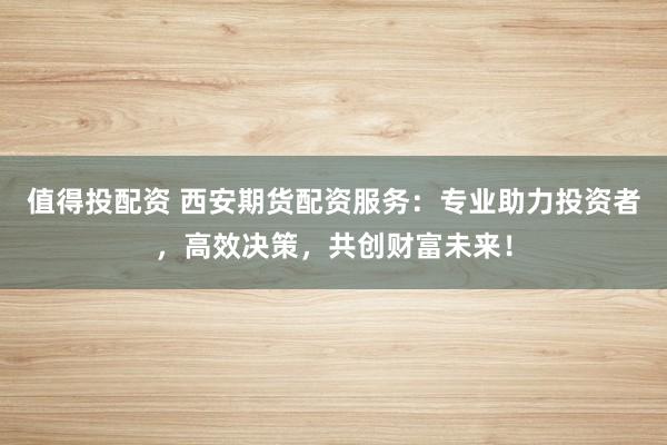 值得投配资 西安期货配资服务:专业助力投资者,高效决策,共创财富未来!