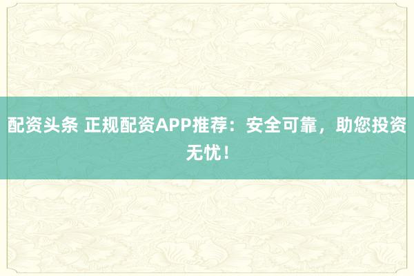 配资头条 正规配资APP推荐：安全可靠，助您投资无忧！