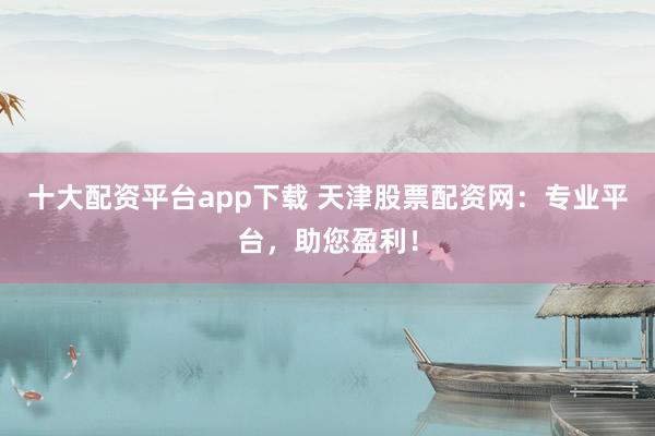 十大配资平台app下载 天津股票配资网：专业平台，助您盈利！