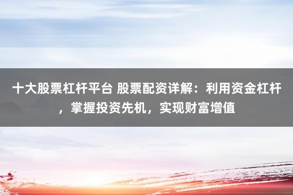 十大股票杠杆平台 股票配资详解：利用资金杠杆，掌握投资先机，实现财富增值