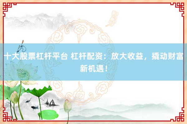十大股票杠杆平台 杠杆配资：放大收益，撬动财富新机遇！