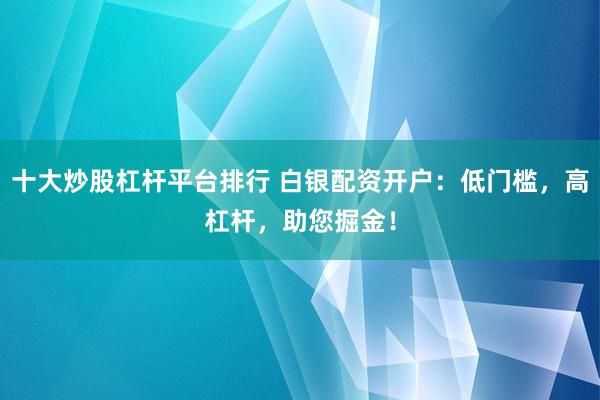十大炒股杠杆平台排行 白银配资开户：低门槛，高杠杆，助您掘金！