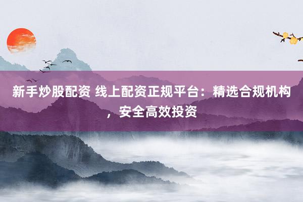 新手炒股配资 线上配资正规平台：精选合规机构，安全高效投资