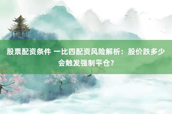 股票配资条件 一比四配资风险解析：股价跌多少会触发强制平仓？