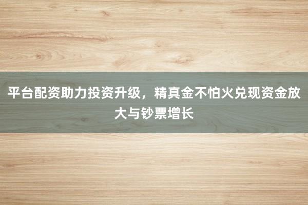 平台配资助力投资升级，精真金不怕火兑现资金放大与钞票增长