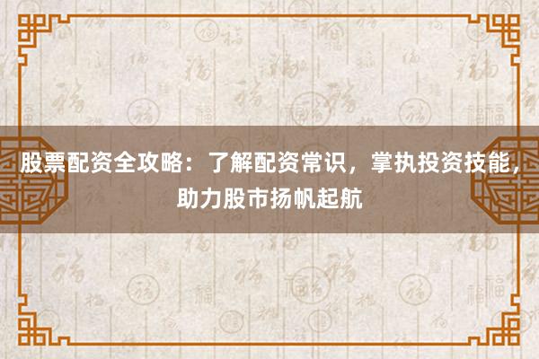 股票配资全攻略：了解配资常识，掌执投资技能，助力股市扬帆起航