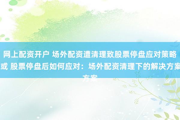 网上配资开户 场外配资遭清理致股票停盘应对策略 或 股票停盘后如何应对：场外配资清理下的解决方案