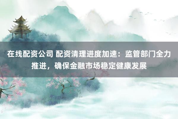 在线配资公司 配资清理进度加速：监管部门全力推进，确保金融市场稳定健康发展
