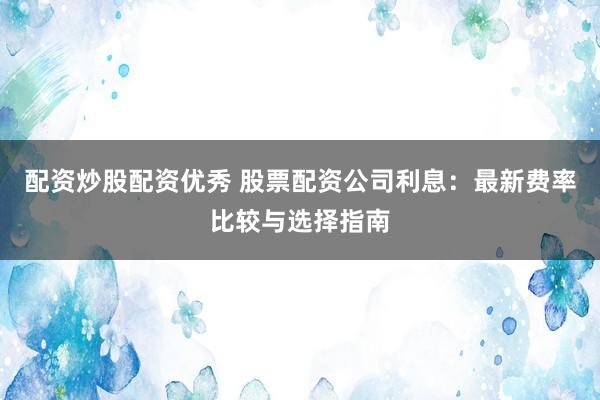 配资炒股配资优秀 股票配资公司利息：最新费率比较与选择指南