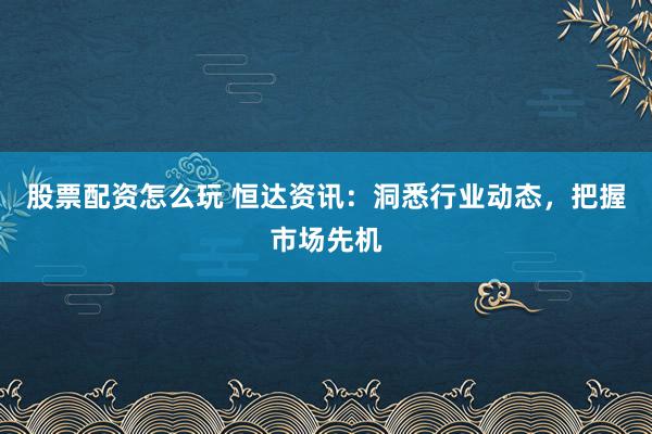 股票配资怎么玩 恒达资讯：洞悉行业动态，把握市场先机