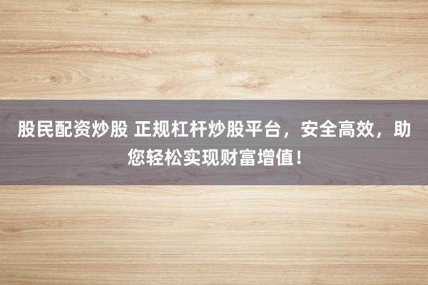 股民配资炒股 正规杠杆炒股平台,安全高效,助您轻松实现财富增值!