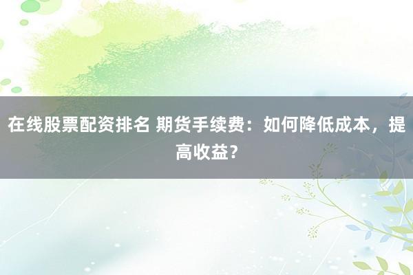在线股票配资排名 期货手续费:如何降低成本,提高收益?
