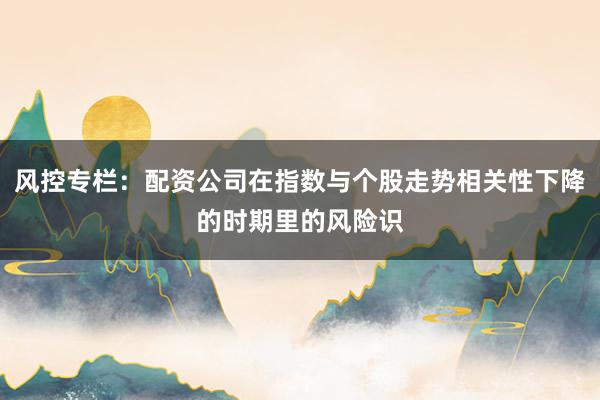 风控专栏：配资公司在指数与个股走势相关性下降的时期里的风险识