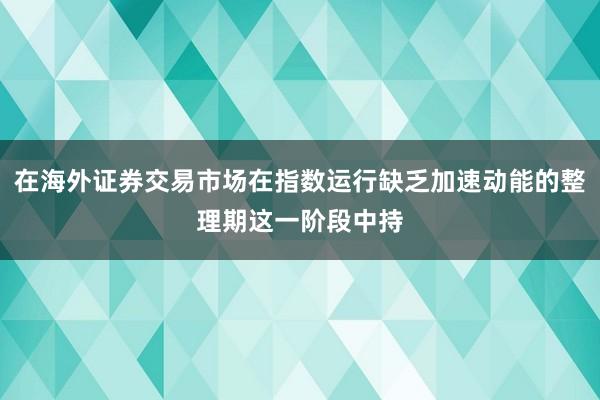 在海外证券交易市场在指数运行缺乏加速动能的整理期这一阶段中持